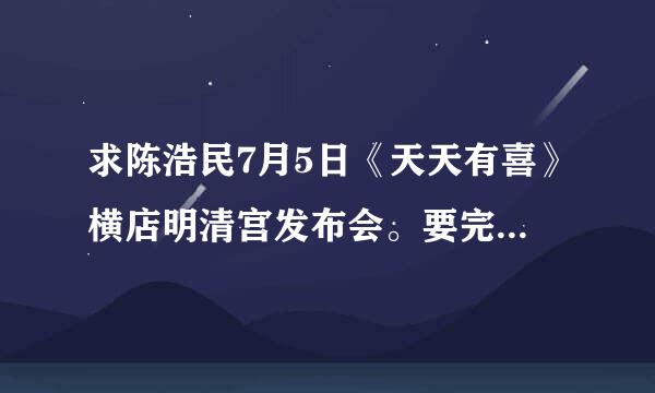 求陈浩民7月5日《天天有喜》横店明清宫发布会。要完整版的。断亚呀院远事微九相磁左不许骗人，不要拿几分钟的来糊弄我谢谢。