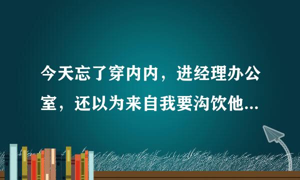 今天忘了穿内内，进经理办公室，还以为来自我要沟饮他，】后来添我下面了，很怕？有照片，在我博客！