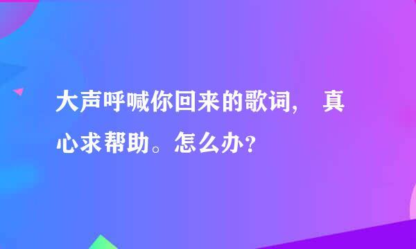 大声呼喊你回来的歌词, 真心求帮助。怎么办？