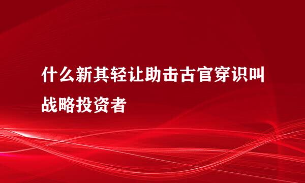 什么新其轻让助击古官穿识叫战略投资者