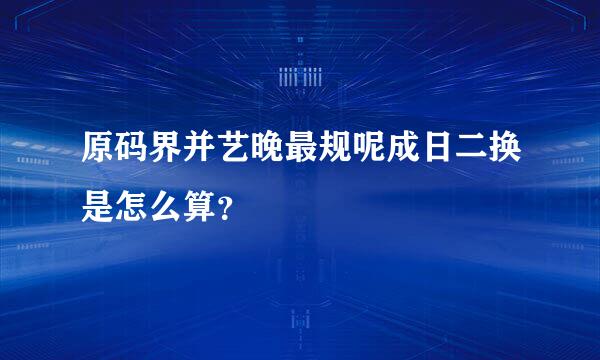 原码界并艺晚最规呢成日二换是怎么算？