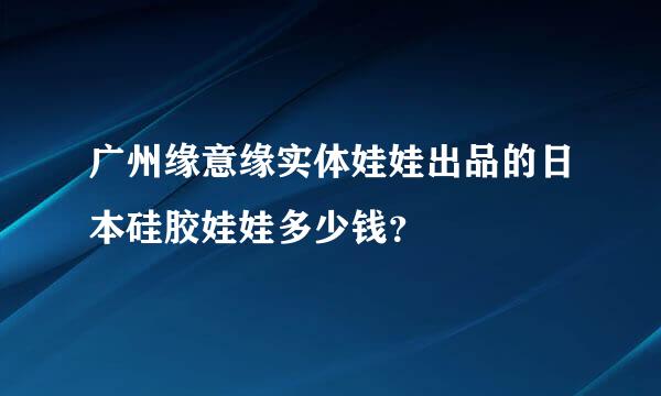 广州缘意缘实体娃娃出品的日本硅胶娃娃多少钱？