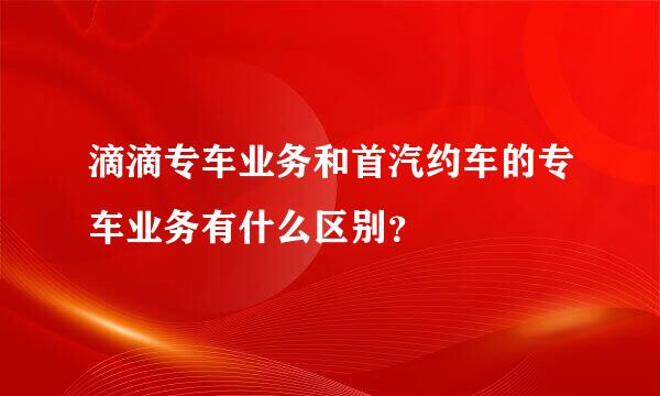 滴滴专车业务和首汽约车的专车业务有什么区别？