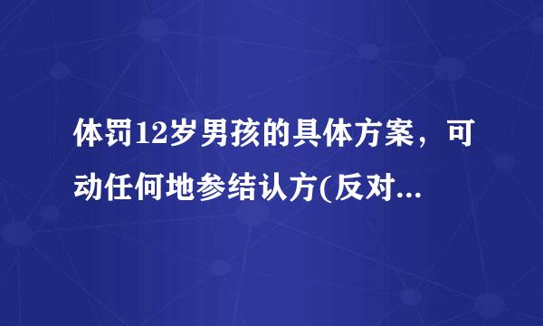 体罚12岁男孩的具体方案，可动任何地参结认方(反对的别进)我采纳，成功后加500分