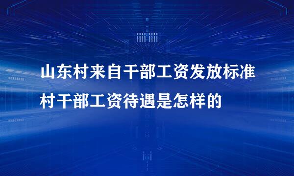 山东村来自干部工资发放标准村干部工资待遇是怎样的