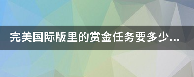 完美国际版里的赏金任务要多少级才可以接，又在那里接？具体点！谢谢！