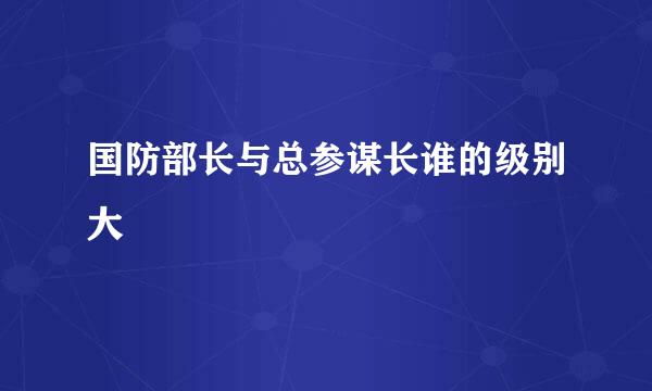 国防部长与总参谋长谁的级别大