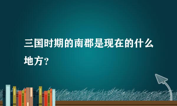 三国时期的南郡是现在的什么地方？