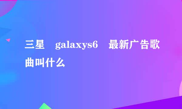 三星 galaxys6 最新广告歌曲叫什么