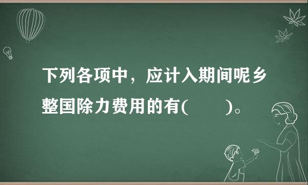 下列各项中，应计入期间呢乡整国除力费用的有(  )。