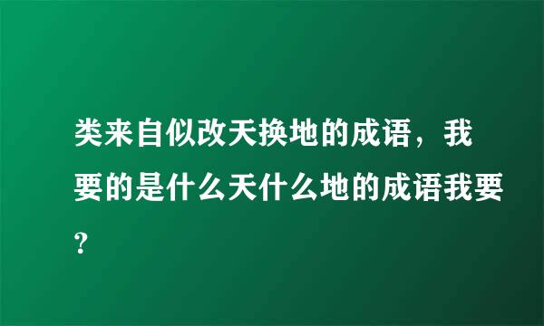 类来自似改天换地的成语，我要的是什么天什么地的成语我要？