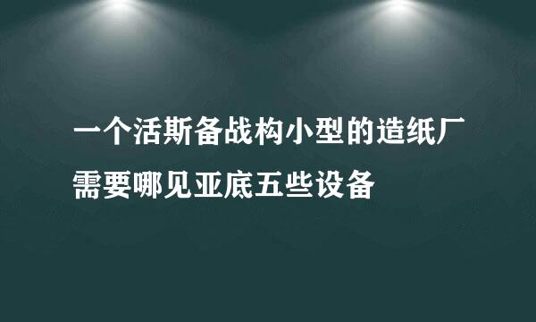 一个活斯备战构小型的造纸厂需要哪见亚底五些设备