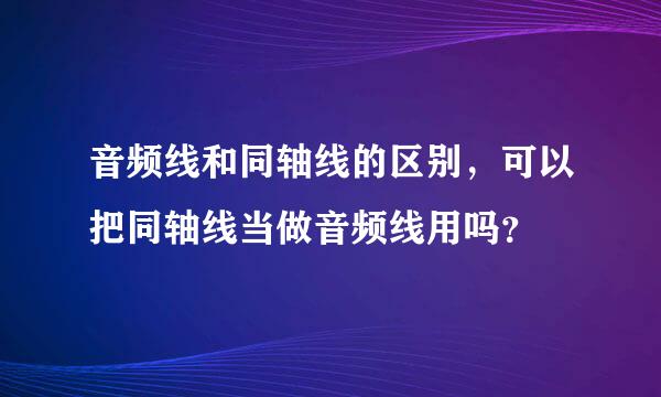 音频线和同轴线的区别，可以把同轴线当做音频线用吗？