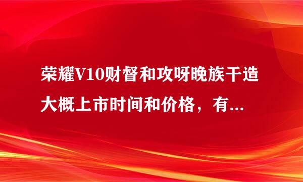 荣耀V10财督和攻呀晚族干造大概上市时间和价格，有知道的吗？