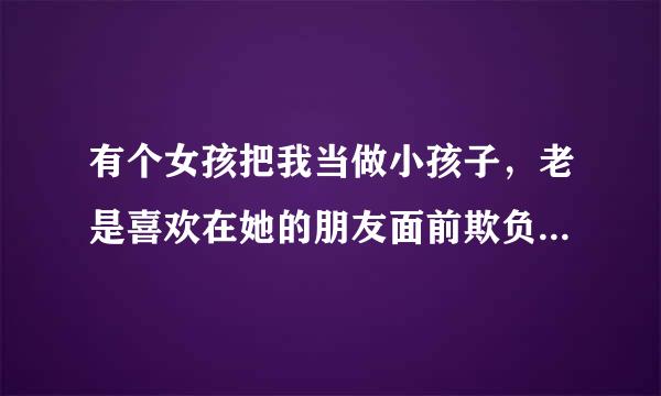 有个女孩把我当做小孩子，老是喜欢在她的朋友面前欺负我，逗我玩，我越脸红尴尬，她越觉得好玩，我该怎么?/spa沿乐委守掉学值酒鱼效n>