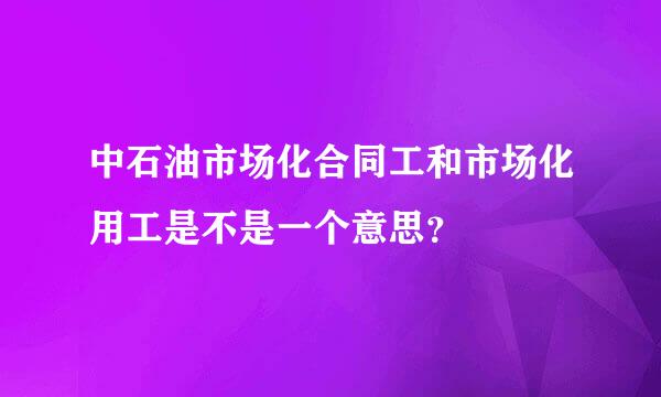 中石油市场化合同工和市场化用工是不是一个意思？