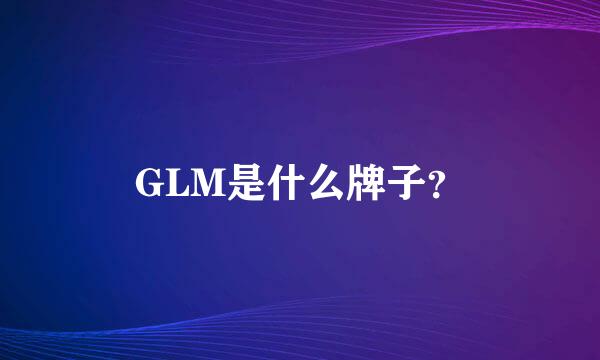 GLM是什么牌子？