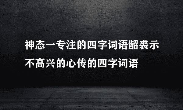 神态一专注的四字词语龆裘示不高兴的心传的四字词语