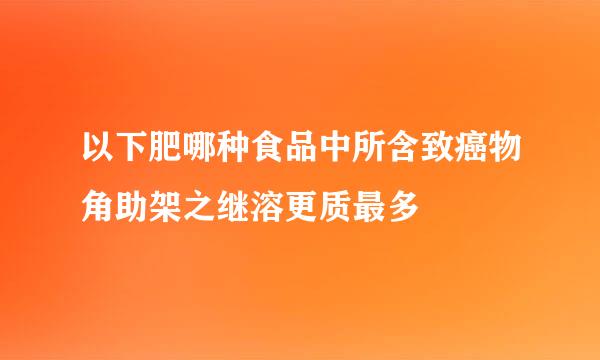 以下肥哪种食品中所含致癌物角助架之继溶更质最多