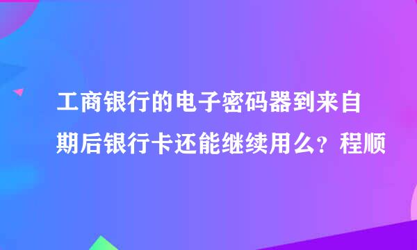 工商银行的电子密码器到来自期后银行卡还能继续用么？程顺