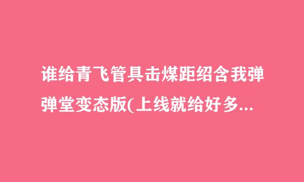 谁给青飞管具击煤距绍含我弹弹堂变态版(上线就给好多点卷极武器总效难丝迫双统象困满天飞的那种)的网址龙核收迅啊。