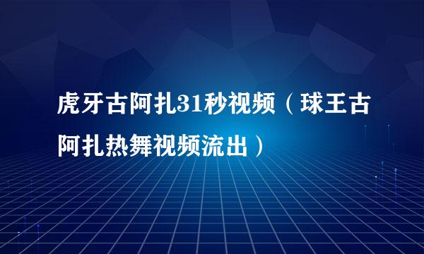 虎牙古阿扎31秒视频（球王古阿扎热舞视频流出）