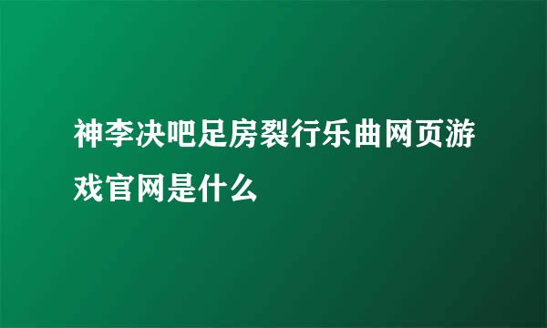 神李决吧足房裂行乐曲网页游戏官网是什么