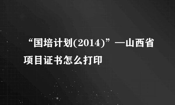 “国培计划(2014)”—山西省项目证书怎么打印