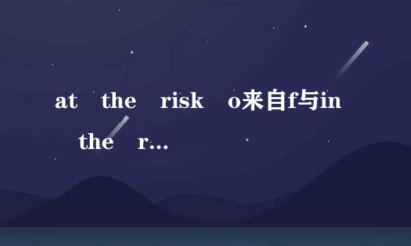 at the risk o来自f与in the risk of 有何区别