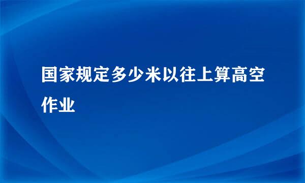 国家规定多少米以往上算高空作业