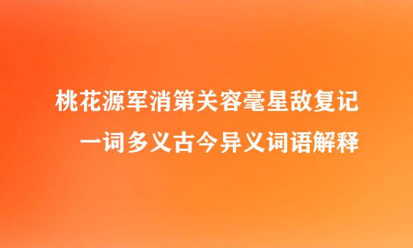 桃花源军消第关容毫星敌复记 一词多义古今异义词语解释