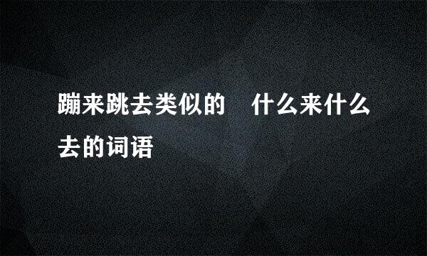 蹦来跳去类似的 什么来什么去的词语