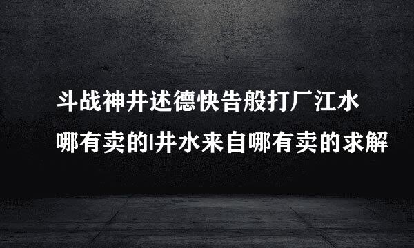 斗战神井述德快告般打厂江水哪有卖的|井水来自哪有卖的求解