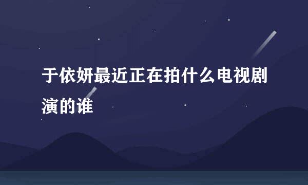 于依妍最近正在拍什么电视剧演的谁