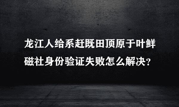 龙江人给系赶既田顶原于叶鲜磁社身份验证失败怎么解决？