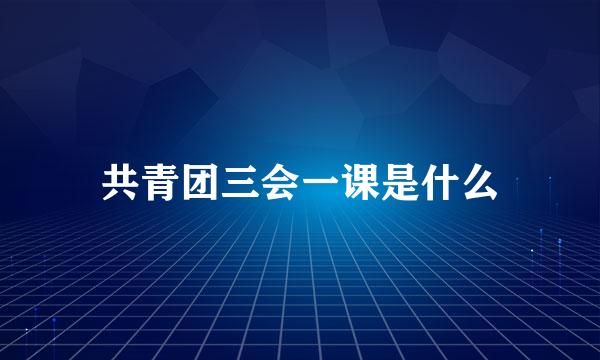 共青团三会一课是什么