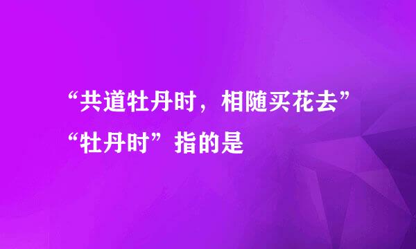 “共道牡丹时，相随买花去”“牡丹时”指的是