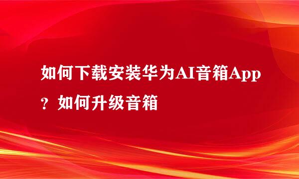 如何下载安装华为AI音箱App？如何升级音箱