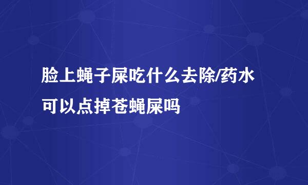 脸上蝇子屎吃什么去除/药水可以点掉苍蝇屎吗