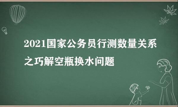 2021国家公务员行测数量关系之巧解空瓶换水问题