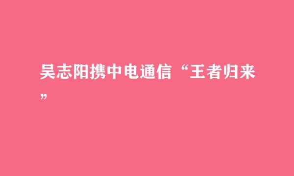 吴志阳携中电通信“王者归来”