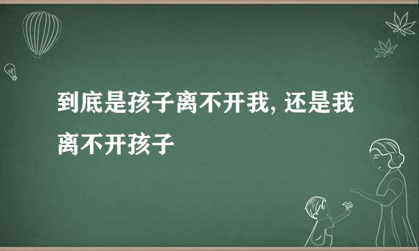 到底是孩子离不开我, 还是我离不开孩子