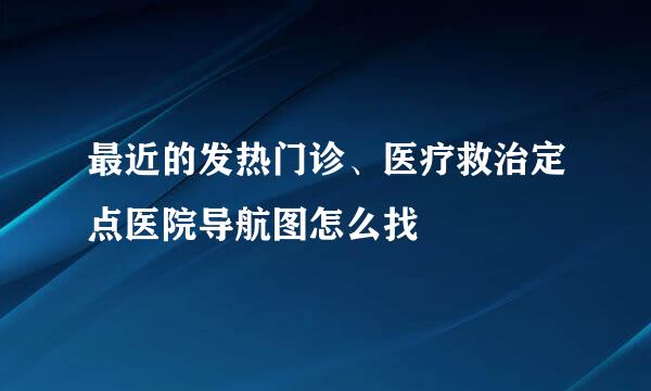 最近的发热门诊、医疗救治定点医院导航图怎么找