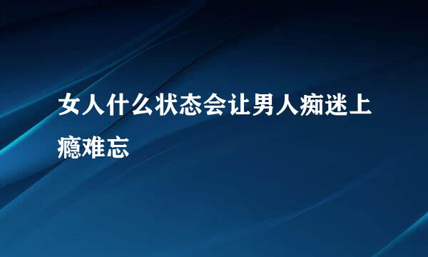 女人什么状态会让男人痴迷上瘾难忘