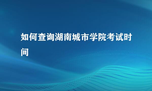 如何查询湖南城市学院考试时间