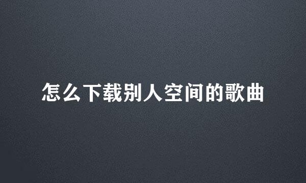 怎么下载别人空间的歌曲