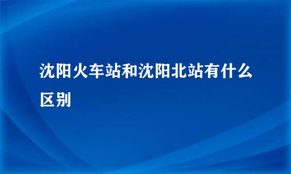 沈阳火车站和沈阳北站有什么区别