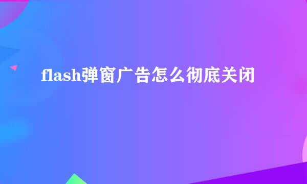 flash弹窗广告怎么彻底关闭