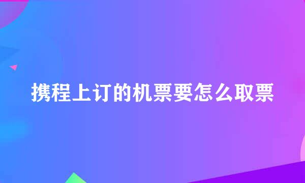 携程上订的机票要怎么取票