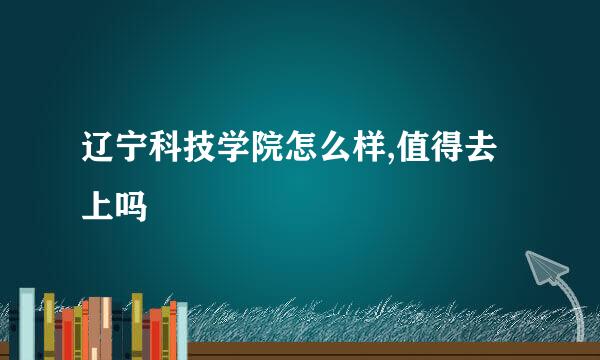 辽宁科技学院怎么样,值得去上吗